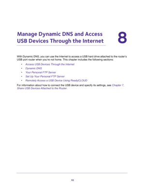 Page 9292
8
8.   Manage Dynamic DNS and Access 
USB Devices Through the Internet
With Dynamic DNS, you can use the Internet to access a USB hard drive attached to the router’s 
USB port router when you’re not home. This chapter includes the following sections:
•Access USB Devices Through the Internet 
•Dynamic DNS 
•Your Personal FTP Server 
•Set Up Your Personal FTP Server 
•Remotely Access a USB Device Using ReadyCLOUD 
For information about how to connect the USB device and specify its settings, see Chapter...