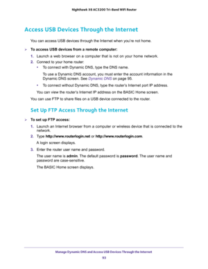 Page 93Manage Dynamic DNS and Access USB Devices Through the Internet 
93  Nighthawk X6 AC3200 Tri-Band WiFi Router
Access USB Devices Through the Internet
You can access USB devices through the Internet when you’re not home.
To access USB devices from a remote computer:
1. Launch a web browser on a computer that is not on your home network.
2. Connect to your home router:
•To connect with Dynamic DNS, type the DNS name.
To use a Dynamic DNS account, you must enter the account information in the 
Dynamic DNS...