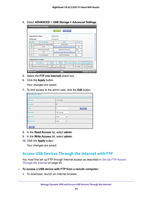 Page 94Manage Dynamic DNS and Access USB Devices Through the Internet 94
Nighthawk
 X6 AC3200
 Tri-Band WiFi  Router 
4. Select  ADVANCED > USB Storage >  Advanced Settings .
5. Select the  FTP (via Internet)  check box.
6.  Click the  Apply button.
Your changes are saved.
7.  T
o limit access to the admin user, click the  Edit button.
8. In the Read Access list, select admin .
9.  In the W
 rite Access list, select admin .
10.  Click the  Apply button.
Your changes are saved.
Access USB Devices Through the...