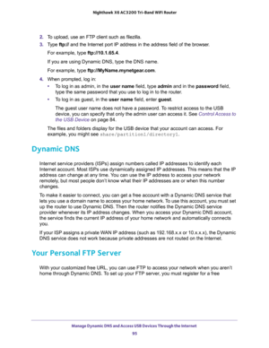 Page 95Manage Dynamic DNS and Access USB Devices Through the Internet 
95  Nighthawk X6 AC3200 Tri-Band WiFi Router
2. To upload, use an FTP client such as filezilla.
3. Type ftp:// and the Internet port IP address in the address field of the browser. 
For example, type ftp://10.1.65.4. 
If you are using Dynamic DNS, type the DNS name.
For example, type ftp://MyName.mynetgear.com.
4. When prompted, log in:
•To log in as admin, in the user name field, type admin and in the password field, 
type the same password...