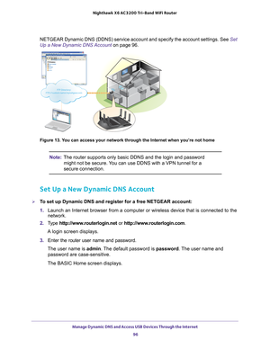 Page 96Manage Dynamic DNS and Access USB Devices Through the Internet 96
Nighthawk
 X6 AC3200
 Tri-Band WiFi  Router 
NETGEAR Dynamic DNS (DDNS) service account and specify the account set\
tings. See  Set 
Up a New Dynamic DNS Account  on page
  96. 
FTP Directory: FTP://‘custom name’.mynetgear.com
FTP Directory: FTP://‘custom name’.mynetgear.com
FTP  Directory: FTP:// ‘
c u stom  na me’.m ynetgear.comFTP  Director y:  FT P://‘cu stom na me’.my net gea r.co m
FTP Directory:
FTP://‘custom name’.mynetgear.com...