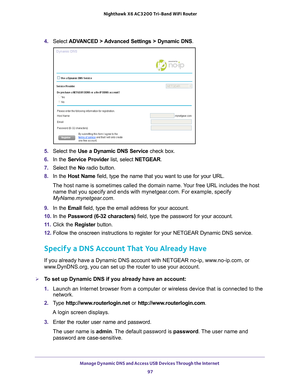 Page 97Manage Dynamic DNS and Access USB Devices Through the Internet 97
 Nighthawk
 X6 AC3200  Tri-Band WiFi  Router
4. Select  ADVANCED > Advanced Settings > Dynamic DNS .
5. Select the Use a Dynamic DNS Service  check box.
6.  In the Service Provider list, select NETGEAR.
7.  Select the No radio button.
8.  In the Host Name field, type the name that you want to use for your URL.
The host name is sometimes called the domain name. Your free URL includes the host  name that you specify and ends with mynetgear...