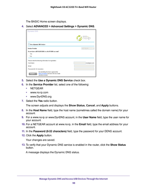 Page 98Manage Dynamic DNS and Access USB Devices Through the Internet 98
Nighthawk
 X6 AC3200
 Tri-Band WiFi  Router 
The BASIC Home screen displays.
4.  Select  ADV
 ANCED > Advanced Settings > Dynamic DNS .
5. Select the  Use a Dynamic DNS Service  check box.
6.  In the Service Provider  list, select one of the following:
• NETGEAR
• www
.no-ip.com
•www
.DynDNS.org
7.  Select the  Ye
 s radio button.
The screen adjusts and displays the Show Status, Cancel, and  Apply buttons.
8.  In the Host Name  field, type...
