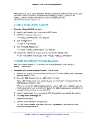 Page 100Manage Dynamic DNS and Access USB Devices Through the Internet 
100 Nighthawk  X6 AC3200 Tri-Band WiFi Router 
A ReadyCLOUD app is also available for Windows computers, Android mobile devices, and 
iOS mobile devices. For more information about setting up ReadyCLOUD, see the 
ReadyCLOUD for Routers User Manual, which is available online at 
http://downloadcenter.netgear.com.
Create a ReadyCLOUD Account
To create a ReadyCLOUD account:
6. Launch a web browser from a computer or WiFi device.
7. Visit...