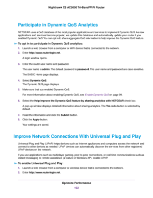 Page 102Participate in Dynamic QoS Analytics
NETGEAR uses a QoS database of the most popular applications and services to implement Dynamic QoS. As new
applications and services become popular, we update this database and automatically update your router if you
enabled Dynamic QoS.You can opt in to share aggregate QoS information to help improve the Dynamic QoS feature.
To opt in to participate in Dynamic QoS analytics:
1.Launch a web browser from a computer or WiFi device that is connected to the network....