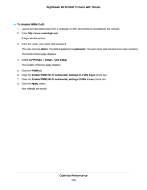 Page 104To disable WMM QoS:
1.Launch an Internet browser from a computer or WiFi device that is connected to the network.
2.Enter http://www.routerlogin.net.
A login window opens.
3.Enter the router user name and password.
The user name is admin.The default password is password.The user name and password are case-sensitive.
The BASIC Home page displays.
4.Select ADVANCED > Setup > QoS Setup.
The Quality of Service page displays.
5.Click the WMM tab.
6.Clear the Enable WMM (Wi-Fi multimedia) settings (2.4 GHz...