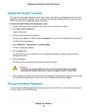 Page 106Update the Router Firmware
The router firmware (routing software) is stored in flash memory.You might see a message at the top of the router
pages when new firmware is available.You can respond to that message to update the firmware or you can check
to see if new firmware is available and update your product.
To check for new firmware and update your router:
1.Launch a web browser from a computer or WiFi device that is connected to the network.
2.Enter http://www.routerlogin.net.
A login window opens....