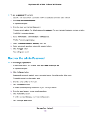 Page 108To set up password recovery:
1.Launch a web browser from a computer or WiFi device that is connected to the network.
2.Enter http://www.routerlogin.net.
A login window opens.
3.Enter the router user name and password.
The user name is admin.The default password is password.The user name and password are case-sensitive.
The BASIC Home page displays.
4.Select ADVANCED > Administration > Set Password.
The Set Password page displays.
5.Select the Enable Password Recovery check box.
6.Select two security...