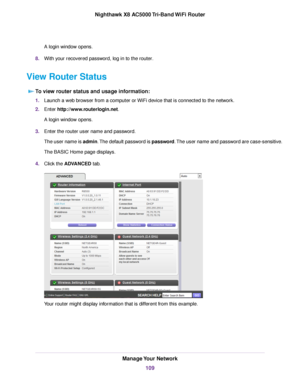 Page 109A login window opens.
8.With your recovered password, log in to the router.
View Router Status
To view router status and usage information:
1.Launch a web browser from a computer or WiFi device that is connected to the network.
2.Enter http://www.routerlogin.net.
A login window opens.
3.Enter the router user name and password.
The user name is admin.The default password is password.The user name and password are case-sensitive.
The BASIC Home page displays.
4.Click the ADVANCED tab.
Your router might...