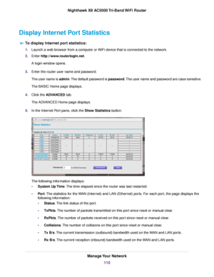 Page 110Display Internet Port Statistics
To display Internet port statistics:
1.Launch a web browser from a computer or WiFi device that is connected to the network.
2.Enter http://www.routerlogin.net.
A login window opens.
3.Enter the router user name and password.
The user name is admin.The default password is password.The user name and password are case-sensitive.
The BASIC Home page displays.
4.Click the ADVANCED tab.
The ADVANCED Home page displays.
5.In the Internet Port pane, click the Show Statistics...