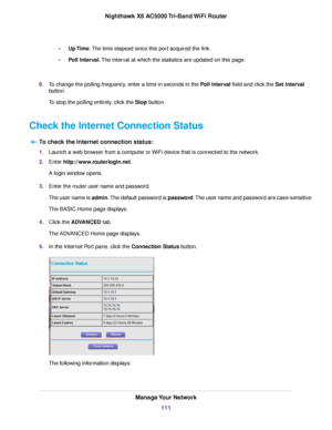 Page 111•Up Time.The time elapsed since this port acquired the link.
•Poll Interval.The interval at which the statistics are updated on this page.
6.To change the polling frequency, enter a time in seconds in the Poll Interval field and click the Set Interval
button.
To stop the polling entirely, click the Stop button.
Check the Internet Connection Status
To check the Internet connection status:
1.Launch a web browser from a computer or WiFi device that is connected to the network.
2.Enter...