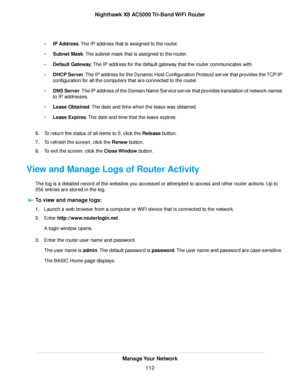 Page 112•IP Address.The IP address that is assigned to the router.
•Subnet Mask.The subnet mask that is assigned to the router.
•Default Gateway.The IP address for the default gateway that the router communicates with.
•DHCP Server.The IP address for the Dynamic Host Configuration Protocol server that provides the TCP/IP
configuration for all the computers that are connected to the router.
•DNS Server.The IP address of the Domain Name Service server that provides translation of network names
to IP addresses....