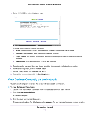 Page 1134.Select ADVANCED > Administration > Logs.
The Logs page shows the following information:
•Action.The action that occurred, such as whether Internet access was blocked or allowed.
•Source IP.The IP address of the initiating device for this log entry.
•Target address.The name or IP address of the website or news group visited or to which access was
attempted.
•Date and time.The date and time the log entry was recorded.
5.To customize the logs, scroll down and clear or select the check boxes in the Include...