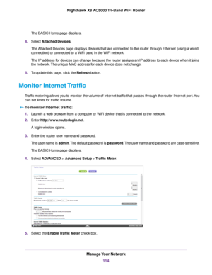 Page 114The BASIC Home page displays.
4.Select Attached Devices.
The Attached Devices page displays devices that are connected to the router through Ethernet (using a wired
connection) or connected to a WiFi band in the WiFi network.
The IP address for devices can change because the router assigns an IP address to each device when it joins
the network.The unique MAC address for each device does not change.
5.To update this page, click the Refresh button.
Monitor Internet Traffic
Traffic metering allows you to...