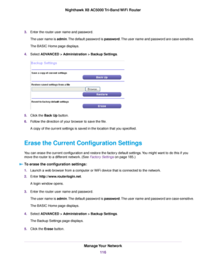 Page 1163.Enter the router user name and password.
The user name is admin.The default password is password.The user name and password are case-sensitive.
The BASIC Home page displays.
4.Select ADVANCED > Administration >Backup Settings.
5.Click the Back Up button.
6.Follow the direction of your browser to save the file.
A copy of the current settings is saved in the location that you specified.
Erase the Current Configuration Settings
You can erase the current configuration and restore the factory default...