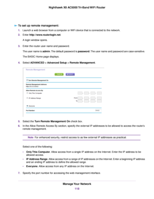 Page 118To set up remote management:
1.Launch a web browser from a computer or WiFi device that is connected to the network.
2.Enter http://www.routerlogin.net.
A login window opens.
3.Enter the router user name and password.
The user name is admin.The default password is password.The user name and password are case-sensitive.
The BASIC Home page displays.
4.Select ADVANCED > Advanced Setup > Remote Management.
5.Select the Turn Remote Management On check box.
6.In the Allow Remote Access By section, specify the...