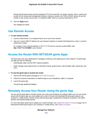 Page 119Normal web browser access uses the standard HTTP service port 80. For greater security, enter a custom port
number for the remote web management interface. Choose a number from 1024 to 65535, but do not use the
number of any common service port.The default is 8080, which is a common alternate for HTTP.
8.Click the Apply button.
Your settings are saved.
Use Remote Access
To use remote access:
1.Launch a web browser on a computer that is not on your home network.
2.Type your router’s WAN IP address into...