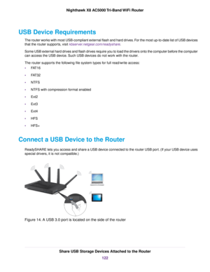 Page 122USB Device Requirements
The router works with most USB-compliant external flash and hard drives. For the most up-to-date list of USB devices
that the router supports, visit kbserver.netgear.com/readyshare.
Some USB external hard drives and flash drives require you to load the drivers onto the computer before the computer
can access the USB device. Such USB devices do not work with the router.
The router supports the following file system types for full read/write access:
•FAT16
•FAT32
•NTFS
•NTFS with...