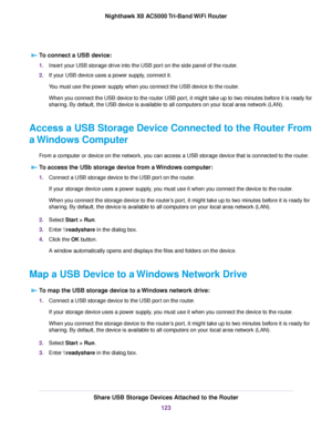 Page 123To connect a USB device:
1.Insert your USB storage drive into the USB port on the side panel of the router.
2.If your USB device uses a power supply, connect it.
You must use the power supply when you connect the USB device to the router.
When you connect the USB device to the router USB port, it might take up to two minutes before it is ready for
sharing. By default, the USB device is available to all computers on your local area network (LAN).
Access a USB Storage Device Connected to the Router From
a...