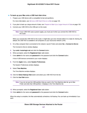 Page 127To back up your Mac onto a USB hard disk drive:
1.Prepare your USB device with a compatible format and partitions.
For more information, see Set Up a USB Hard Drive on a Mac on page 125.
2.If you plan to back up a large amount of data, see Prepare to Back Up a Large Amount of Data on page 126.
3.Connect your USB HDD to the USB port on the router.
If your USB HDD uses a power supply, you must use it when you connect the USB HDD to
the router.
Note
When you connect the USB HDD to the router, it might take...