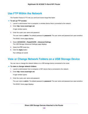 Page 128Use FTP Within the Network
File Transfer Protocol (FTP) lets you send and receive large files faster.
To set up FTP access:
1.Launch a web browser from a computer or wireless device that is connected to the network.
2.Enter http://www.routerlogin.net.
A login window opens.
3.Enter the router user name and password.
The user name is admin.The default password is password.The user name and password are case-sensitive.
The BASIC Home page displays.
4.Select ADVANCED > ReadySHARE > Advanced Settings.
The USB...