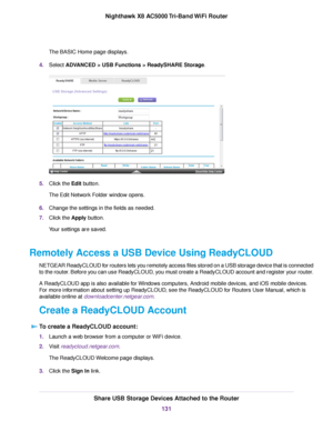 Page 131The BASIC Home page displays.
4.Select ADVANCED > USB Functions > ReadySHARE Storage.
5.Click the Edit button.
The Edit Network Folder window opens.
6.Change the settings in the fields as needed.
7.Click the Apply button.
Your settings are saved.
Remotely Access a USB Device Using ReadyCLOUD
NETGEAR ReadyCLOUD for routers lets you remotely access files stored on a USB storage device that is connected
to the router. Before you can use ReadyCLOUD, you must create a ReadyCLOUD account and register your...