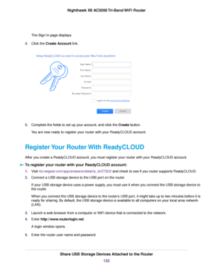 Page 132The Sign In page displays.
4.Click the Create Account link.
5.Complete the fields to set up your account, and click the Create button.
You are now ready to register your router with your ReadyCLOUD account.
Register Your Router With ReadyCLOUD
After you create a ReadyCLOUD account, you must register your router with your ReadyCLOUD account.
To register your router with your ReadyCLOUD account:
1.Visit kb.netgear.com/app/answers/detail/a_id/27323/ and check to see if you router supports ReadyCLOUD....