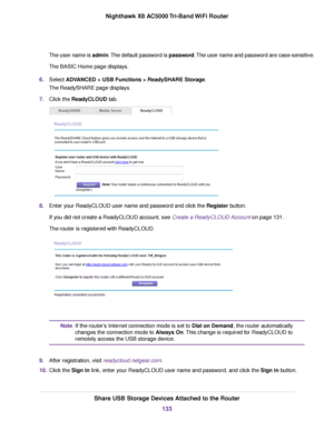 Page 133The user name is admin.The default password is password.The user name and password are case-sensitive.
The BASIC Home page displays.
6.Select ADVANCED > USB Functions > ReadySHARE Storage.
The ReadySHARE page displays.
7.Click the ReadyCLOUD tab.
8.Enter your ReadyCLOUD user name and password and click the Register button.
If you did not create a ReadyCLOUD account, see Create a ReadyCLOUD Account on page 131.
The router is registered with ReadyCLOUD.
If the router’s Internet connection mode is set to...