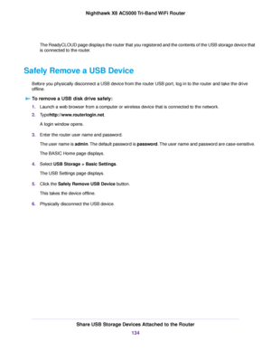 Page 134The ReadyCLOUD page displays the router that you registered and the contents of the USB storage device that
is connected to the router.
Safely Remove a USB Device
Before you physically disconnect a USB device from the router USB port, log in to the router and take the drive
offline.
To remove a USB disk drive safely:
1.Launch a web browser from a computer or wireless device that is connected to the network.
2.Typehttp://www.routerlogin.net.
A login window opens.
3.Enter the router user name and...