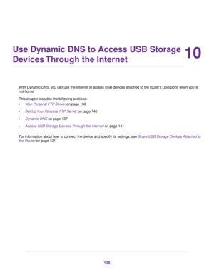 Page 13510
Use Dynamic DNS to Access USB Storage
Devices Through the Internet
With Dynamic DNS, you can use the Internet to access USB devices attached to the router’s USB ports when you’re
not home.
This chapter includes the following sections:
•Your Personal FTP Server on page 136
•Set Up Your Personal FTP Server on page 140
•Dynamic DNS on page 137
•Access USB Storage Devices Through the Internet on page 141
For information about how to connect the device and specify its settings, see Share USB Storage...