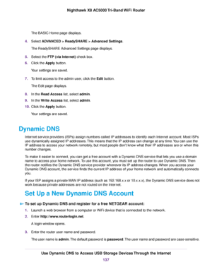 Page 137The BASIC Home page displays.
4.Select ADVANCED > ReadySHARE > Advanced Settings.
The ReadySHARE Advanced Settings page displays.
5.Select the FTP (via Internet) check box.
6.Click the Apply button.
Your settings are saved.
7.To limit access to the admin user, click the Edit button.
The Edit page displays.
8.In the Read Access list, select admin.
9.In the Write Access list, select admin.
10.Click the Apply button.
Your settings are saved.
Dynamic DNS
Internet service providers (ISPs) assign numbers...