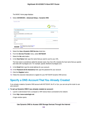 Page 138The BASIC Home page displays.
4.Select ADVANCED > Advanced Setup > Dynamic DNS.
5.Select the Use a Dynamic DNS Service check box.
6.From the Service Provider menu, select NETGEAR.
7.Select the No radio button.
8.In the Host Name field, type the name that you want to use for your URL.
The host name is sometimes called the domain name.Your free URL includes the host name that you specify
and ends with mynetgear.com. For example, specify MyName.mynetgear.com.
9.In the Email field, type the email address for...