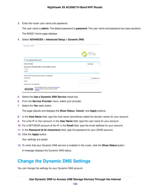 Page 1393.Enter the router user name and password.
The user name is admin.The default password is password.The user name and password are case-sensitive.
The BASIC Home page displays.
4.Select ADVANCED > Advanced Setup > Dynamic DNS.
5.Select the Use a Dynamic DNS Service check box.
6.From the Service Provider menu, select your provider.
7.Select the Yes radio button.
The page adjusts and displays the Show Status, Cancel, and Apply buttons.
8.In the Host Name field, type the host name (sometimes called the...