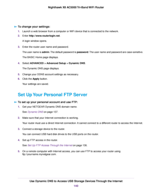 Page 140To change your settings:
1.Launch a web browser from a computer or WiFi device that is connected to the network.
2.Enter http://www.routerlogin.net.
A login window opens.
3.Enter the router user name and password.
The user name is admin.The default password is password.The user name and password are case-sensitive.
The BASIC Home page displays.
4.Select ADVANCED > Advanced Setup > Dynamic DNS.
The Dynamic DNS page displays.
5.Change your DDNS account settings as necessary.
6.Click the Apply button.
Your...