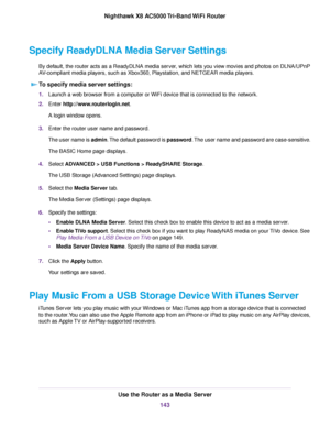 Page 143Specify ReadyDLNA Media Server Settings
By default, the router acts as a ReadyDLNA media server, which lets you view movies and photos on DLNA/UPnP
AV-compliant media players, such as Xbox360, Playstation, and NETGEAR media players.
To specify media server settings:
1.Launch a web browser from a computer or WiFi device that is connected to the network.
2.Enter http://www.routerlogin.net.
A login window opens.
3.Enter the router user name and password.
The user name is admin.The default password is...