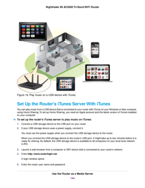 Page 144Figure 16. Play music on a USB device with iTunes
Set Up the Router's iTunes Server With iTunes
You can play music from a USB device that is connected to your router with iTunes on your Windows or Mac computer
using Home Sharing.To set up Home Sharing, you need an Apple account and the latest version of iTunes installed
on your computer.
To set up the router's iTunes server to play music on iTunes:
1.Connect a USB storage device to the USB port on your router.
2.If your USB storage device uses a...