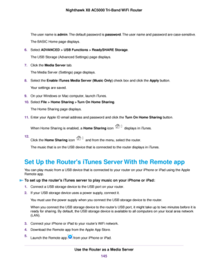 Page 145The user name is admin.The default password is password.The user name and password are case-sensitive.
The BASIC Home page displays.
6.Select ADVANCED > USB Functions > ReadySHARE Storage.
The USB Storage (Advanced Settings) page displays.
7.Click the Media Server tab.
The Media Server (Settings) page displays.
8.Select the Enable iTunes Media Server (Music Only) check box and click the Apply button.
Your settings are saved.
9.On your Windows or Mac computer, launch iTunes.
10.Select File > Home Sharing...