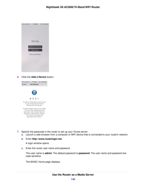 Page 1466.Click the Add a Device button.
7.Specify the passcode in the router to set up your iTunes server:
a.Launch a web browser from a computer or WiFi device that is connected to your router's network.
b.Enter http://www.routerlogin.net.
A login window opens.
c.Enter the router user name and password.
The user name is admin.The default password is password.The user name and password are
case-sensitive.
The BASIC Home page displays.
Use the Router as a Media Server
146
Nighthawk X8 AC5000 Tri-Band WiFi...