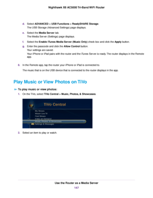 Page 147d.Select ADVANCED > USB Functions > ReadySHARE Storage.
The USB Storage (Advanced Settings) page displays.
e.Select the Media Server tab.
The Media Server (Settings) page displays.
f.Select the Enable iTunes Media Server (Music Only) check box and click the Apply button.
g.Enter the passcode and click the Allow Control button.
Your settings are saved.
Your iPhone or iPad pairs with the router and the iTunes Server is ready.The router displays in the Remote
app.
8.In the Remote app, tap the router your...