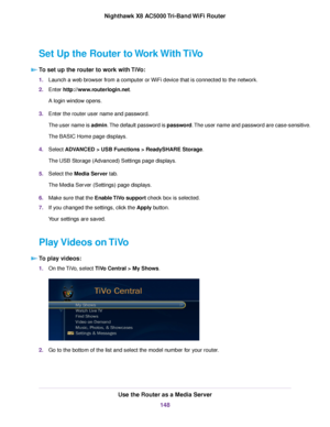 Page 148Set Up the Router to Work With TiVo
To set up the router to work with TiVo:
1.Launch a web browser from a computer or WiFi device that is connected to the network.
2.Enter http://www.routerlogin.net.
A login window opens.
3.Enter the router user name and password.
The user name is admin.The default password is password.The user name and password are case-sensitive.
The BASIC Home page displays.
4.Select ADVANCED > USB Functions > ReadySHARE Storage.
The USB Storage (Advanced) Settings page displays....