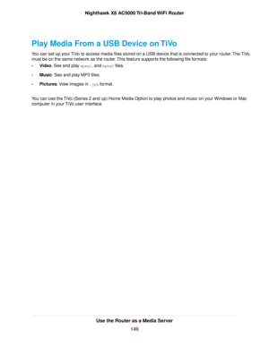 Page 149Play Media From a USB Device on TiVo
You can set up your TiVo to access media files stored on a USB device that is connected to your router.The TiVo
must be on the same network as the router.This feature supports the following file formats:
•Video. See and play mpeg1, and mpeg2 files.
•Music. See and play MP3 files.
•Pictures.View images in .jpg format.
You can use the TiVo (Series 2 and up) Home Media Option to play photos and music on your Windows or Mac
computer in your TiVo user interface.
Use the...