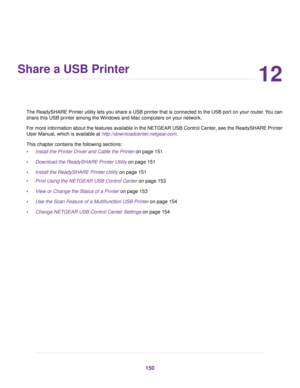 Page 15012
Share a USB Printer
The ReadySHARE Printer utility lets you share a USB printer that is connected to the USB port on your router.You can
share this USB printer among the Windows and Mac computers on your network.
For more information about the features available in the NETGEAR USB Control Center, see the ReadySHARE Printer
User Manual, which is available at http://downloadcenter.netgear.com.
This chapter contains the following sections:
•Install the Printer Driver and Cable the Printer on page 151...