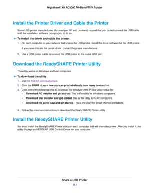 Page 151Install the Printer Driver and Cable the Printer
Some USB printer manufacturers (for example, HP and Lexmark) request that you do not connect the USB cable
until the installation software prompts you to do so.
To install the driver and cable the printer:
1.On each computer on your network that shares the USB printer, install the driver software for the USB printer.
If you cannot locate the printer driver, contact the printer manufacturer.
2.Use a USB printer cable to connect the USB printer to the router...