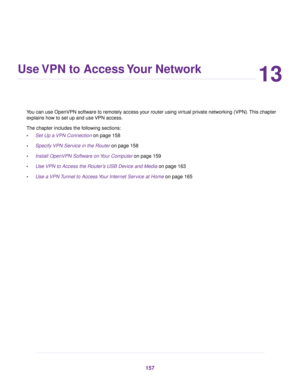 Page 15713
Use VPN to Access Your Network
You can use OpenVPN software to remotely access your router using virtual private networking (VPN).This chapter
explains how to set up and use VPN access.
The chapter includes the following sections:
•Set Up a VPN Connection on page 158
•Specify VPN Service in the Router on page 158
•Install OpenVPN Software on Your Computer on page 159
•Use VPN to Access the Router’s USB Device and Media on page 163
•Use a VPN Tunnel to Access Your Internet Service at Home on page 165
157 