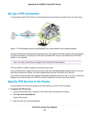 Page 158Set Up a VPN Connection
A virtual private network (VPN) lets you use the Internet to securely access your network when you aren’t home.
Figure 17.VPN provides a secure tunnel between your home network and a remote computer
This type of VPN access is called a client-to-gateway tunnel.The computer is the client, and the router is the gateway.
To use the VPN feature, you must log in to the router and enable VPN, and you must install and run VPN client
software on the computer.
The router currently does not...