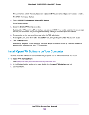 Page 159The user name is admin.The default password is password.The user name and password are case-sensitive.
The BASIC Home page displays.
4.Select ADVANCED > Advanced Setup > VPN Service.
The VPN page displays.
5.Select the Enable VPN Service check box.
By default, the VPN uses the UDP service type and uses port 12974. If you want to customize the service type
and port, we recommend that you change these settings before you install the OpenVPN software.
6.To change the service type, scroll down and select the...