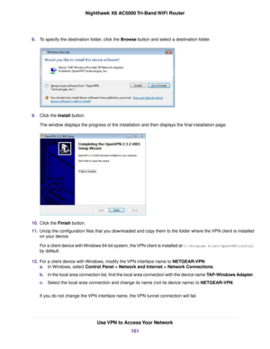 Page 1618.To specify the destination folder, click the Browse button and select a destination folder.
9.Click the Install button.
The window displays the progress of the installation and then displays the final installation page.
10.Click the Finish button.
11.Unzip the configuration files that you downloaded and copy them to the folder where the VPN client is installed
on your device.
For a client device with Windows 64-bit system, the VPN client is installed at C:\Programfiles\OpenVPN\config\
by default....