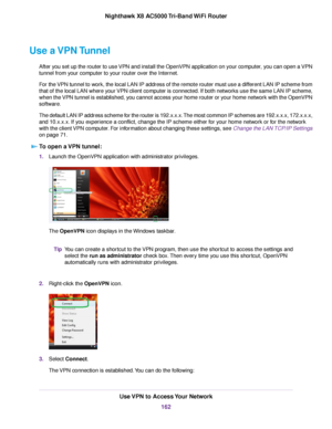 Page 162Use a VPN Tunnel
After you set up the router to use VPN and install the OpenVPN application on your computer, you can open a VPN
tunnel from your computer to your router over the Internet.
For the VPN tunnel to work, the local LAN IP address of the remote router must use a different LAN IP scheme from
that of the local LAN where your VPN client computer is connected. If both networks use the same LAN IP scheme,
when the VPN tunnel is established, you cannot access your home router or your home network...