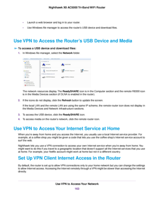 Page 163•Launch a web browser and log in to your router.
•Use Windows file manager to access the router’s USB device and download files.
Use VPN to Access the Router’s USB Device and Media
To access a USB device and download files:
1.In Windows file manager, select the Network folder.
The network resources display.The ReadySHARE icon is in the Computer section and the remote R8300 icon
is in the Media Devices section (if DLNA is enabled in the router).
2.If the icons do not display, click the Refresh button to...