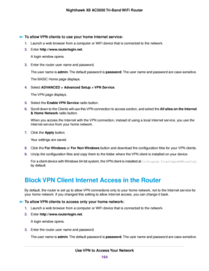 Page 164To allow VPN clients to use your home Internet service:
1.Launch a web browser from a computer or WiFi device that is connected to the network.
2.Enter http://www.routerlogin.net.
A login window opens.
3.Enter the router user name and password.
The user name is admin.The default password is password.The user name and password are case-sensitive.
The BASIC Home page displays.
4.Select ADVANCED > Advanced Setup > VPN Service.
The VPN page displays.
5.Select the Enable VPN Service radio button.
6.Scroll...